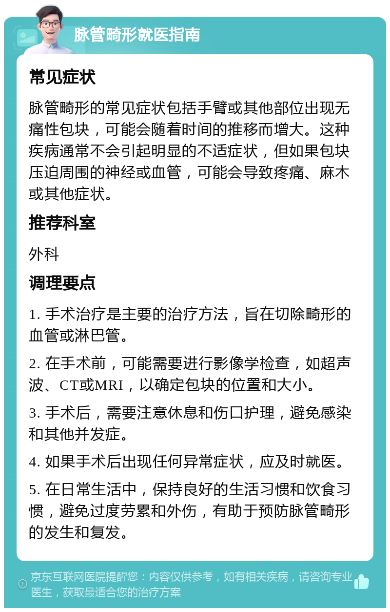 脉管畸形就医指南 常见症状 脉管畸形的常见症状包括手臂或其他部位出现无痛性包块，可能会随着时间的推移而增大。这种疾病通常不会引起明显的不适症状，但如果包块压迫周围的神经或血管，可能会导致疼痛、麻木或其他症状。 推荐科室 外科 调理要点 1. 手术治疗是主要的治疗方法，旨在切除畸形的血管或淋巴管。 2. 在手术前，可能需要进行影像学检查，如超声波、CT或MRI，以确定包块的位置和大小。 3. 手术后，需要注意休息和伤口护理，避免感染和其他并发症。 4. 如果手术后出现任何异常症状，应及时就医。 5. 在日常生活中，保持良好的生活习惯和饮食习惯，避免过度劳累和外伤，有助于预防脉管畸形的发生和复发。