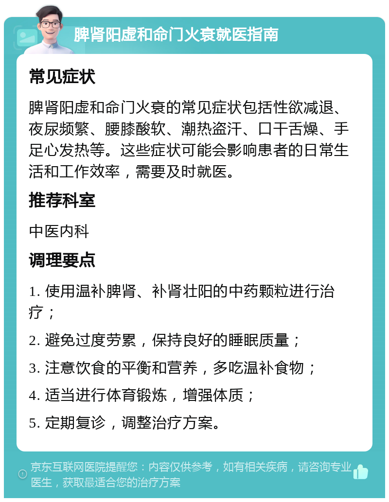 脾肾阳虚和命门火衰就医指南 常见症状 脾肾阳虚和命门火衰的常见症状包括性欲减退、夜尿频繁、腰膝酸软、潮热盗汗、口干舌燥、手足心发热等。这些症状可能会影响患者的日常生活和工作效率，需要及时就医。 推荐科室 中医内科 调理要点 1. 使用温补脾肾、补肾壮阳的中药颗粒进行治疗； 2. 避免过度劳累，保持良好的睡眠质量； 3. 注意饮食的平衡和营养，多吃温补食物； 4. 适当进行体育锻炼，增强体质； 5. 定期复诊，调整治疗方案。