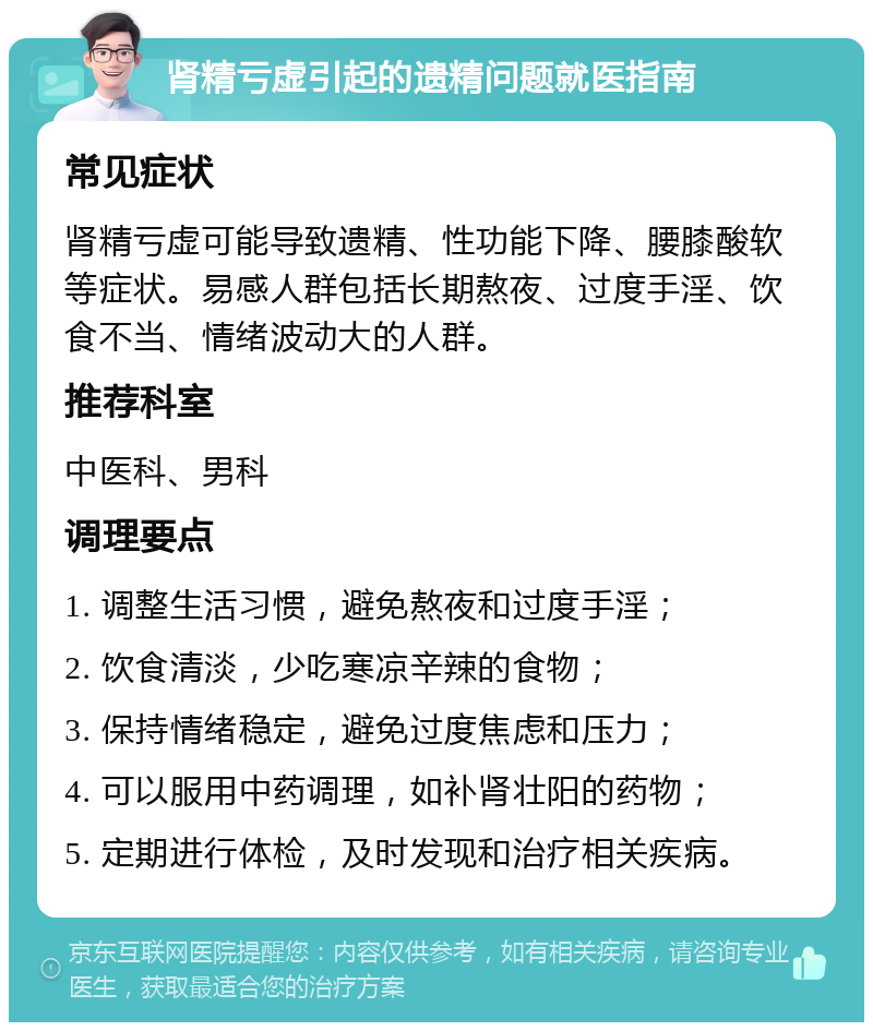 肾精亏虚引起的遗精问题就医指南 常见症状 肾精亏虚可能导致遗精、性功能下降、腰膝酸软等症状。易感人群包括长期熬夜、过度手淫、饮食不当、情绪波动大的人群。 推荐科室 中医科、男科 调理要点 1. 调整生活习惯，避免熬夜和过度手淫； 2. 饮食清淡，少吃寒凉辛辣的食物； 3. 保持情绪稳定，避免过度焦虑和压力； 4. 可以服用中药调理，如补肾壮阳的药物； 5. 定期进行体检，及时发现和治疗相关疾病。