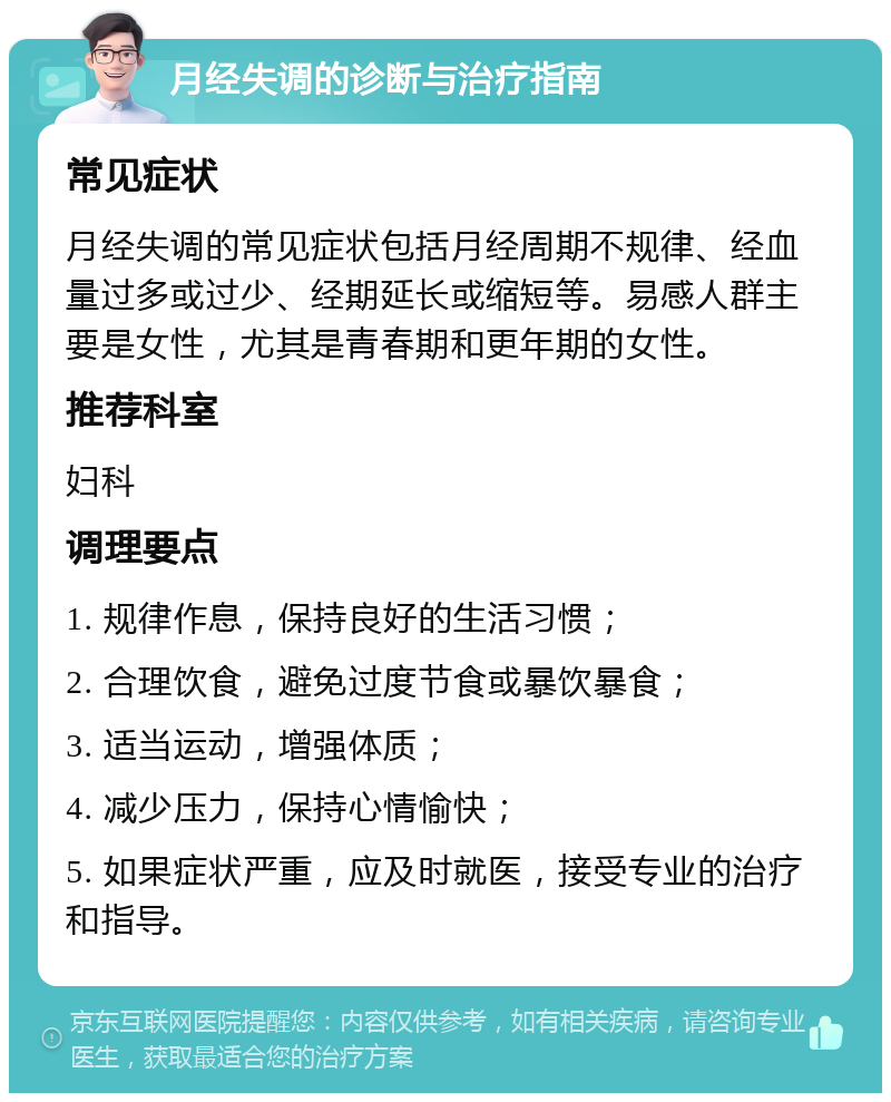 月经失调的诊断与治疗指南 常见症状 月经失调的常见症状包括月经周期不规律、经血量过多或过少、经期延长或缩短等。易感人群主要是女性，尤其是青春期和更年期的女性。 推荐科室 妇科 调理要点 1. 规律作息，保持良好的生活习惯； 2. 合理饮食，避免过度节食或暴饮暴食； 3. 适当运动，增强体质； 4. 减少压力，保持心情愉快； 5. 如果症状严重，应及时就医，接受专业的治疗和指导。