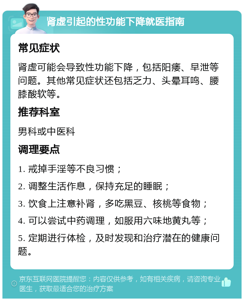 肾虚引起的性功能下降就医指南 常见症状 肾虚可能会导致性功能下降，包括阳痿、早泄等问题。其他常见症状还包括乏力、头晕耳鸣、腰膝酸软等。 推荐科室 男科或中医科 调理要点 1. 戒掉手淫等不良习惯； 2. 调整生活作息，保持充足的睡眠； 3. 饮食上注意补肾，多吃黑豆、核桃等食物； 4. 可以尝试中药调理，如服用六味地黄丸等； 5. 定期进行体检，及时发现和治疗潜在的健康问题。