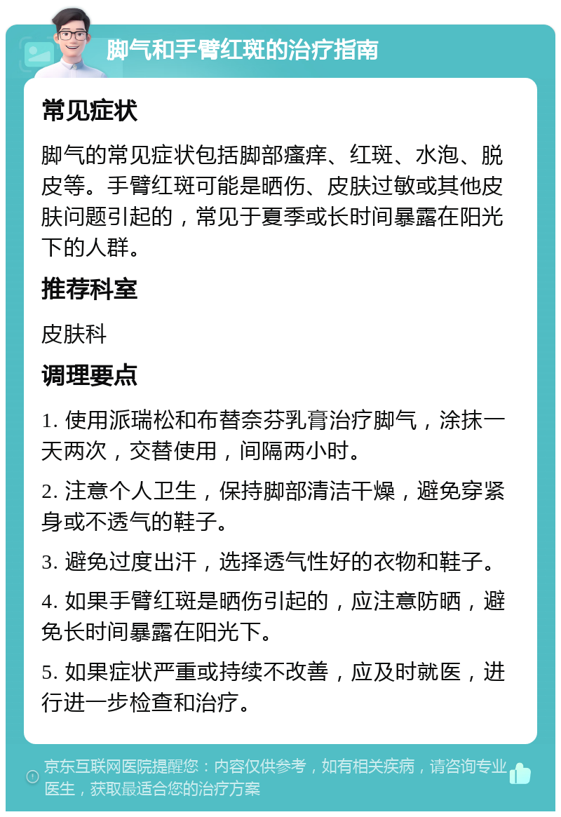 脚气和手臂红斑的治疗指南 常见症状 脚气的常见症状包括脚部瘙痒、红斑、水泡、脱皮等。手臂红斑可能是晒伤、皮肤过敏或其他皮肤问题引起的，常见于夏季或长时间暴露在阳光下的人群。 推荐科室 皮肤科 调理要点 1. 使用派瑞松和布替奈芬乳膏治疗脚气，涂抹一天两次，交替使用，间隔两小时。 2. 注意个人卫生，保持脚部清洁干燥，避免穿紧身或不透气的鞋子。 3. 避免过度出汗，选择透气性好的衣物和鞋子。 4. 如果手臂红斑是晒伤引起的，应注意防晒，避免长时间暴露在阳光下。 5. 如果症状严重或持续不改善，应及时就医，进行进一步检查和治疗。