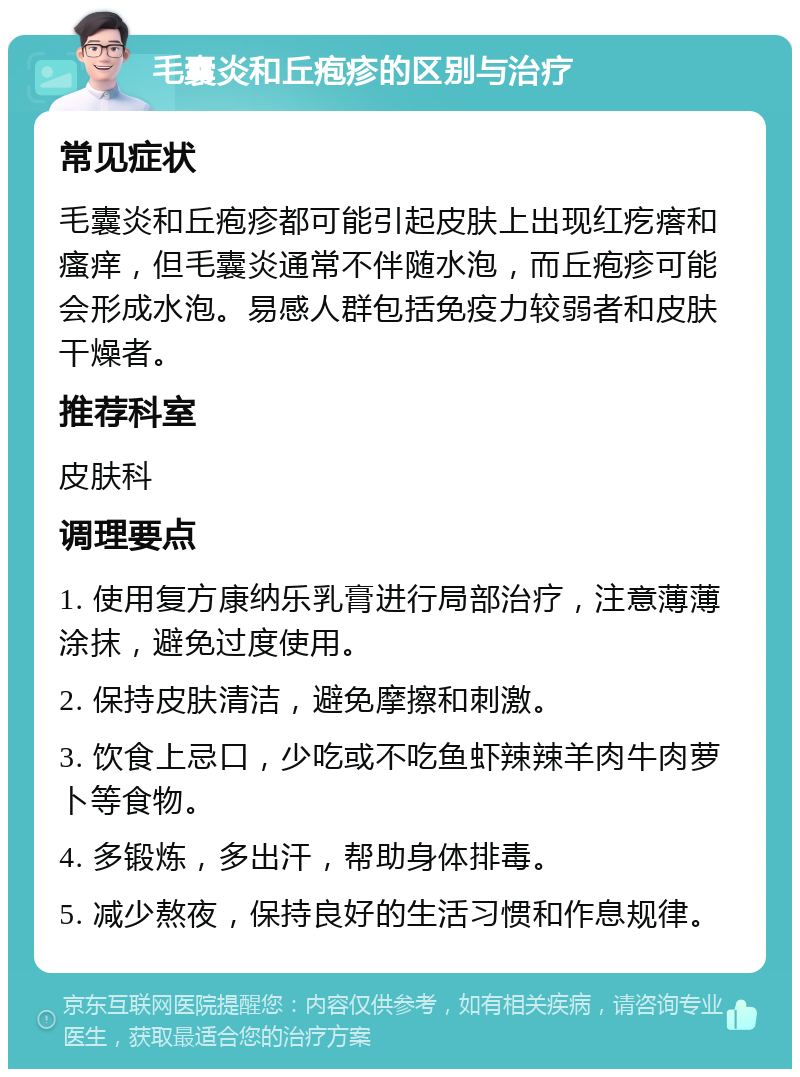 毛囊炎和丘疱疹的区别与治疗 常见症状 毛囊炎和丘疱疹都可能引起皮肤上出现红疙瘩和瘙痒，但毛囊炎通常不伴随水泡，而丘疱疹可能会形成水泡。易感人群包括免疫力较弱者和皮肤干燥者。 推荐科室 皮肤科 调理要点 1. 使用复方康纳乐乳膏进行局部治疗，注意薄薄涂抹，避免过度使用。 2. 保持皮肤清洁，避免摩擦和刺激。 3. 饮食上忌口，少吃或不吃鱼虾辣辣羊肉牛肉萝卜等食物。 4. 多锻炼，多出汗，帮助身体排毒。 5. 减少熬夜，保持良好的生活习惯和作息规律。