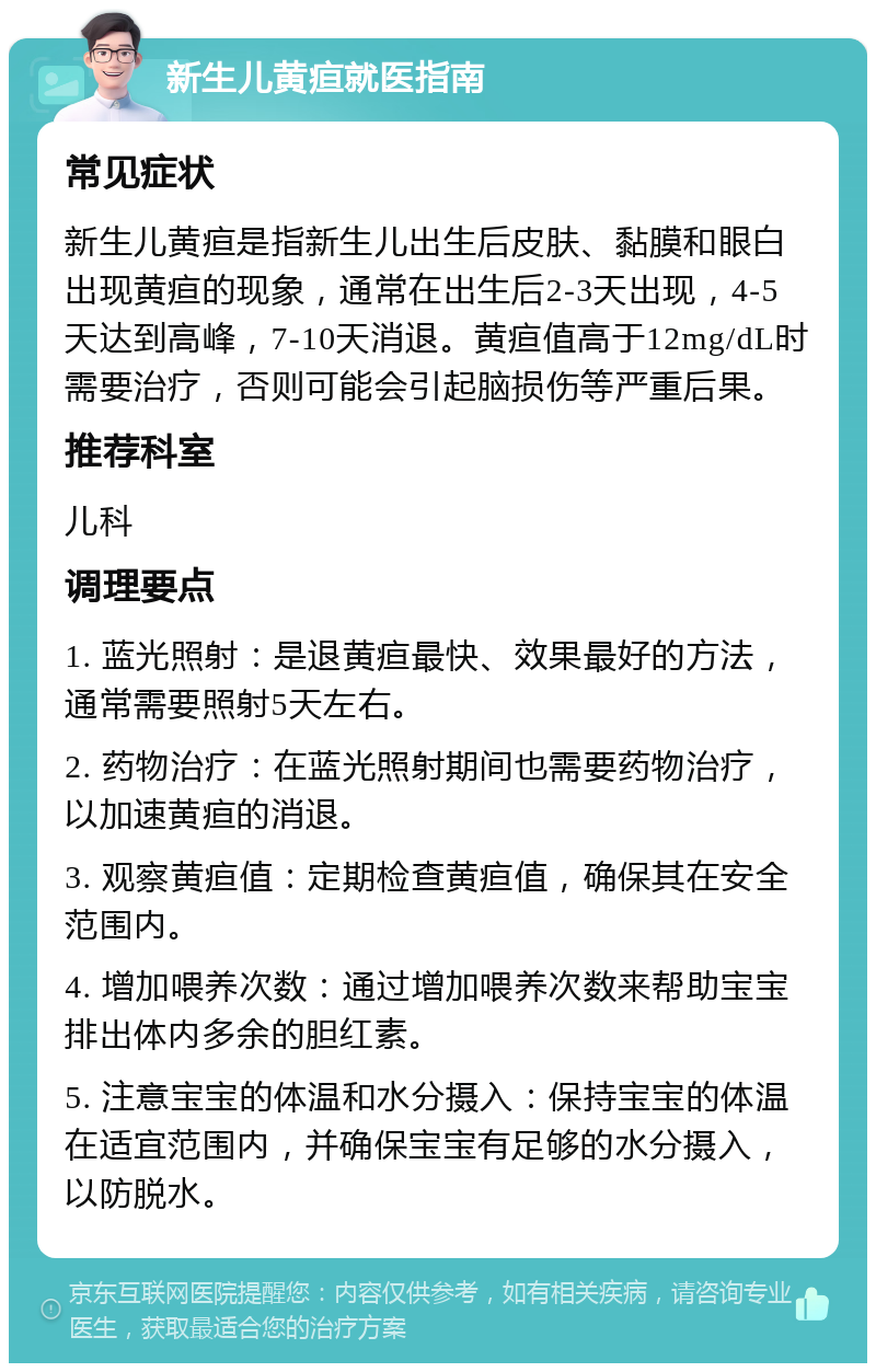 新生儿黄疸就医指南 常见症状 新生儿黄疸是指新生儿出生后皮肤、黏膜和眼白出现黄疸的现象，通常在出生后2-3天出现，4-5天达到高峰，7-10天消退。黄疸值高于12mg/dL时需要治疗，否则可能会引起脑损伤等严重后果。 推荐科室 儿科 调理要点 1. 蓝光照射：是退黄疸最快、效果最好的方法，通常需要照射5天左右。 2. 药物治疗：在蓝光照射期间也需要药物治疗，以加速黄疸的消退。 3. 观察黄疸值：定期检查黄疸值，确保其在安全范围内。 4. 增加喂养次数：通过增加喂养次数来帮助宝宝排出体内多余的胆红素。 5. 注意宝宝的体温和水分摄入：保持宝宝的体温在适宜范围内，并确保宝宝有足够的水分摄入，以防脱水。