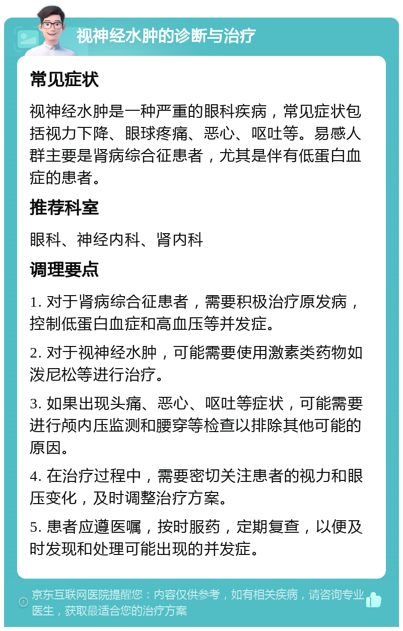 视神经水肿的诊断与治疗 常见症状 视神经水肿是一种严重的眼科疾病，常见症状包括视力下降、眼球疼痛、恶心、呕吐等。易感人群主要是肾病综合征患者，尤其是伴有低蛋白血症的患者。 推荐科室 眼科、神经内科、肾内科 调理要点 1. 对于肾病综合征患者，需要积极治疗原发病，控制低蛋白血症和高血压等并发症。 2. 对于视神经水肿，可能需要使用激素类药物如泼尼松等进行治疗。 3. 如果出现头痛、恶心、呕吐等症状，可能需要进行颅内压监测和腰穿等检查以排除其他可能的原因。 4. 在治疗过程中，需要密切关注患者的视力和眼压变化，及时调整治疗方案。 5. 患者应遵医嘱，按时服药，定期复查，以便及时发现和处理可能出现的并发症。