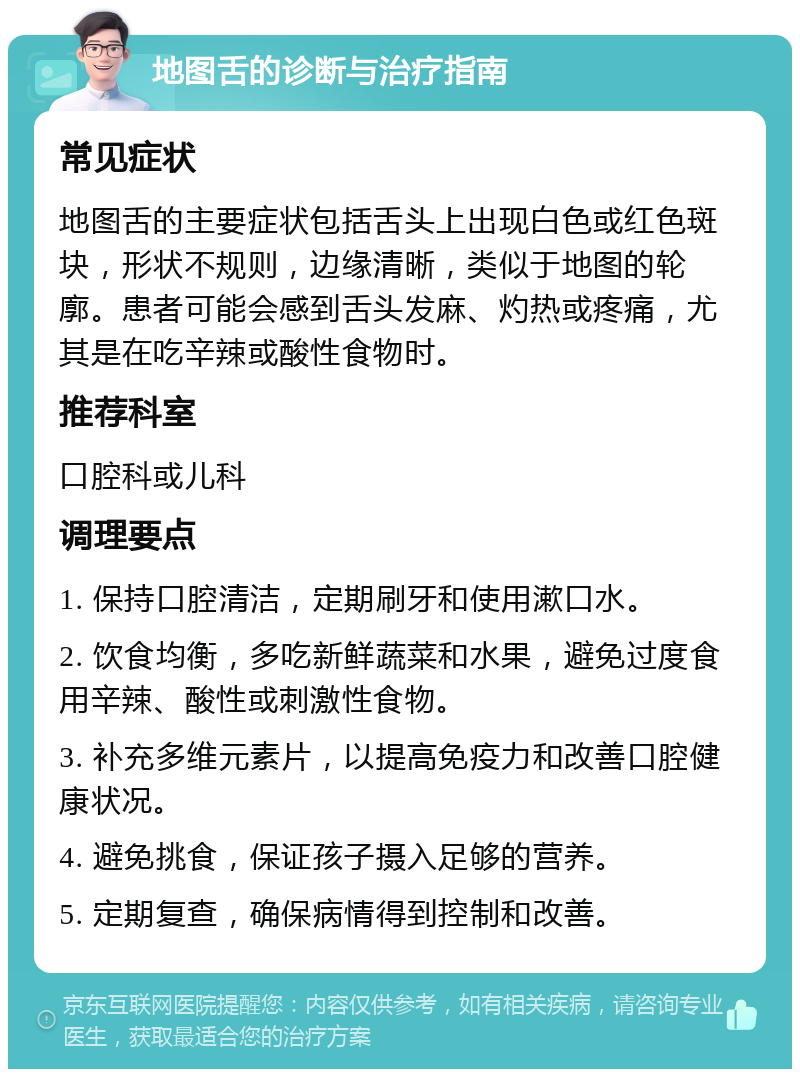 地图舌的诊断与治疗指南 常见症状 地图舌的主要症状包括舌头上出现白色或红色斑块，形状不规则，边缘清晰，类似于地图的轮廓。患者可能会感到舌头发麻、灼热或疼痛，尤其是在吃辛辣或酸性食物时。 推荐科室 口腔科或儿科 调理要点 1. 保持口腔清洁，定期刷牙和使用漱口水。 2. 饮食均衡，多吃新鲜蔬菜和水果，避免过度食用辛辣、酸性或刺激性食物。 3. 补充多维元素片，以提高免疫力和改善口腔健康状况。 4. 避免挑食，保证孩子摄入足够的营养。 5. 定期复查，确保病情得到控制和改善。