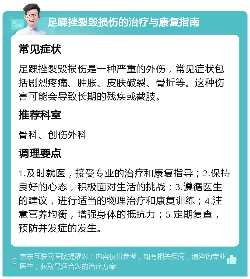 足踝挫裂毁损伤的治疗与康复指南 常见症状 足踝挫裂毁损伤是一种严重的外伤，常见症状包括剧烈疼痛、肿胀、皮肤破裂、骨折等。这种伤害可能会导致长期的残疾或截肢。 推荐科室 骨科、创伤外科 调理要点 1.及时就医，接受专业的治疗和康复指导；2.保持良好的心态，积极面对生活的挑战；3.遵循医生的建议，进行适当的物理治疗和康复训练；4.注意营养均衡，增强身体的抵抗力；5.定期复查，预防并发症的发生。