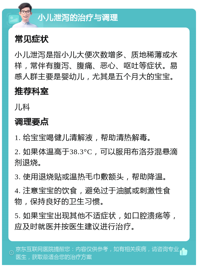 小儿泄泻的治疗与调理 常见症状 小儿泄泻是指小儿大便次数增多、质地稀薄或水样，常伴有腹泻、腹痛、恶心、呕吐等症状。易感人群主要是婴幼儿，尤其是五个月大的宝宝。 推荐科室 儿科 调理要点 1. 给宝宝喝健儿清解液，帮助清热解毒。 2. 如果体温高于38.3°C，可以服用布洛芬混悬滴剂退烧。 3. 使用退烧贴或温热毛巾敷额头，帮助降温。 4. 注意宝宝的饮食，避免过于油腻或刺激性食物，保持良好的卫生习惯。 5. 如果宝宝出现其他不适症状，如口腔溃疡等，应及时就医并按医生建议进行治疗。