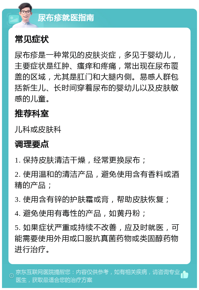 尿布疹就医指南 常见症状 尿布疹是一种常见的皮肤炎症，多见于婴幼儿，主要症状是红肿、瘙痒和疼痛，常出现在尿布覆盖的区域，尤其是肛门和大腿内侧。易感人群包括新生儿、长时间穿着尿布的婴幼儿以及皮肤敏感的儿童。 推荐科室 儿科或皮肤科 调理要点 1. 保持皮肤清洁干燥，经常更换尿布； 2. 使用温和的清洁产品，避免使用含有香料或酒精的产品； 3. 使用含有锌的护肤霜或膏，帮助皮肤恢复； 4. 避免使用有毒性的产品，如黄丹粉； 5. 如果症状严重或持续不改善，应及时就医，可能需要使用外用或口服抗真菌药物或类固醇药物进行治疗。