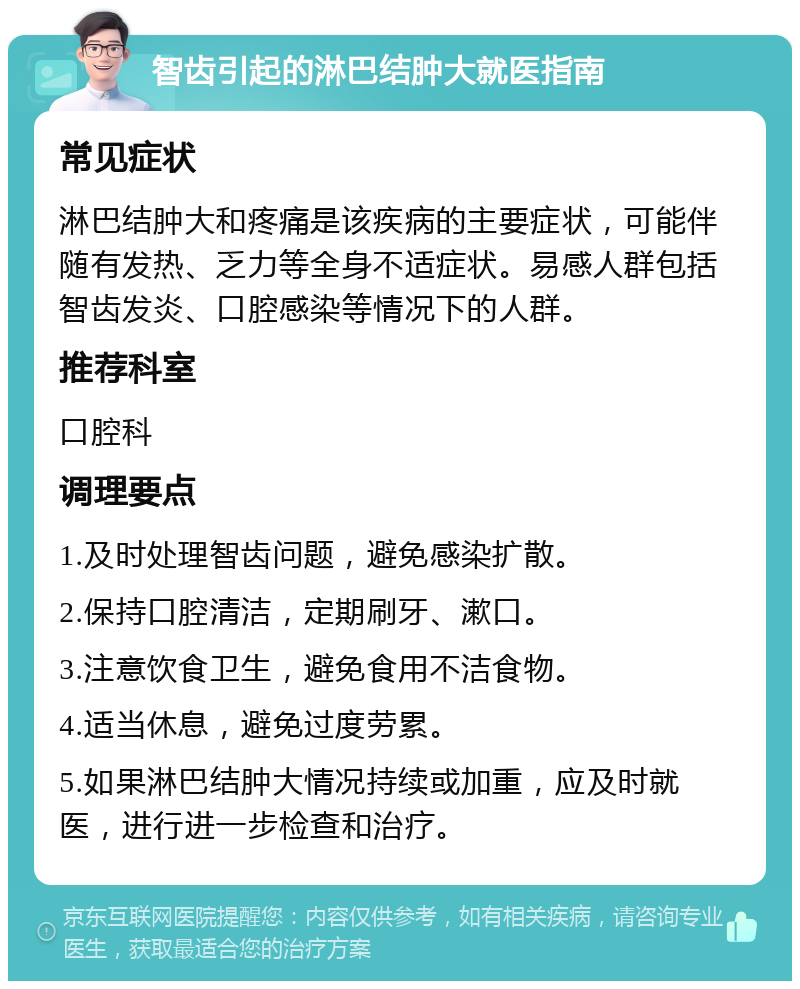 智齿引起的淋巴结肿大就医指南 常见症状 淋巴结肿大和疼痛是该疾病的主要症状，可能伴随有发热、乏力等全身不适症状。易感人群包括智齿发炎、口腔感染等情况下的人群。 推荐科室 口腔科 调理要点 1.及时处理智齿问题，避免感染扩散。 2.保持口腔清洁，定期刷牙、漱口。 3.注意饮食卫生，避免食用不洁食物。 4.适当休息，避免过度劳累。 5.如果淋巴结肿大情况持续或加重，应及时就医，进行进一步检查和治疗。