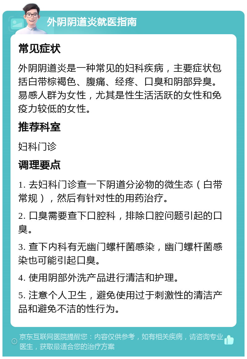 外阴阴道炎就医指南 常见症状 外阴阴道炎是一种常见的妇科疾病，主要症状包括白带棕褐色、腹痛、经疼、口臭和阴部异臭。易感人群为女性，尤其是性生活活跃的女性和免疫力较低的女性。 推荐科室 妇科门诊 调理要点 1. 去妇科门诊查一下阴道分泌物的微生态（白带常规），然后有针对性的用药治疗。 2. 口臭需要查下口腔科，排除口腔问题引起的口臭。 3. 查下内科有无幽门螺杆菌感染，幽门螺杆菌感染也可能引起口臭。 4. 使用阴部外洗产品进行清洁和护理。 5. 注意个人卫生，避免使用过于刺激性的清洁产品和避免不洁的性行为。