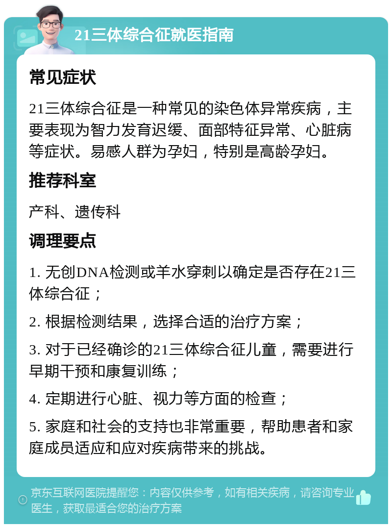 21三体综合征就医指南 常见症状 21三体综合征是一种常见的染色体异常疾病，主要表现为智力发育迟缓、面部特征异常、心脏病等症状。易感人群为孕妇，特别是高龄孕妇。 推荐科室 产科、遗传科 调理要点 1. 无创DNA检测或羊水穿刺以确定是否存在21三体综合征； 2. 根据检测结果，选择合适的治疗方案； 3. 对于已经确诊的21三体综合征儿童，需要进行早期干预和康复训练； 4. 定期进行心脏、视力等方面的检查； 5. 家庭和社会的支持也非常重要，帮助患者和家庭成员适应和应对疾病带来的挑战。