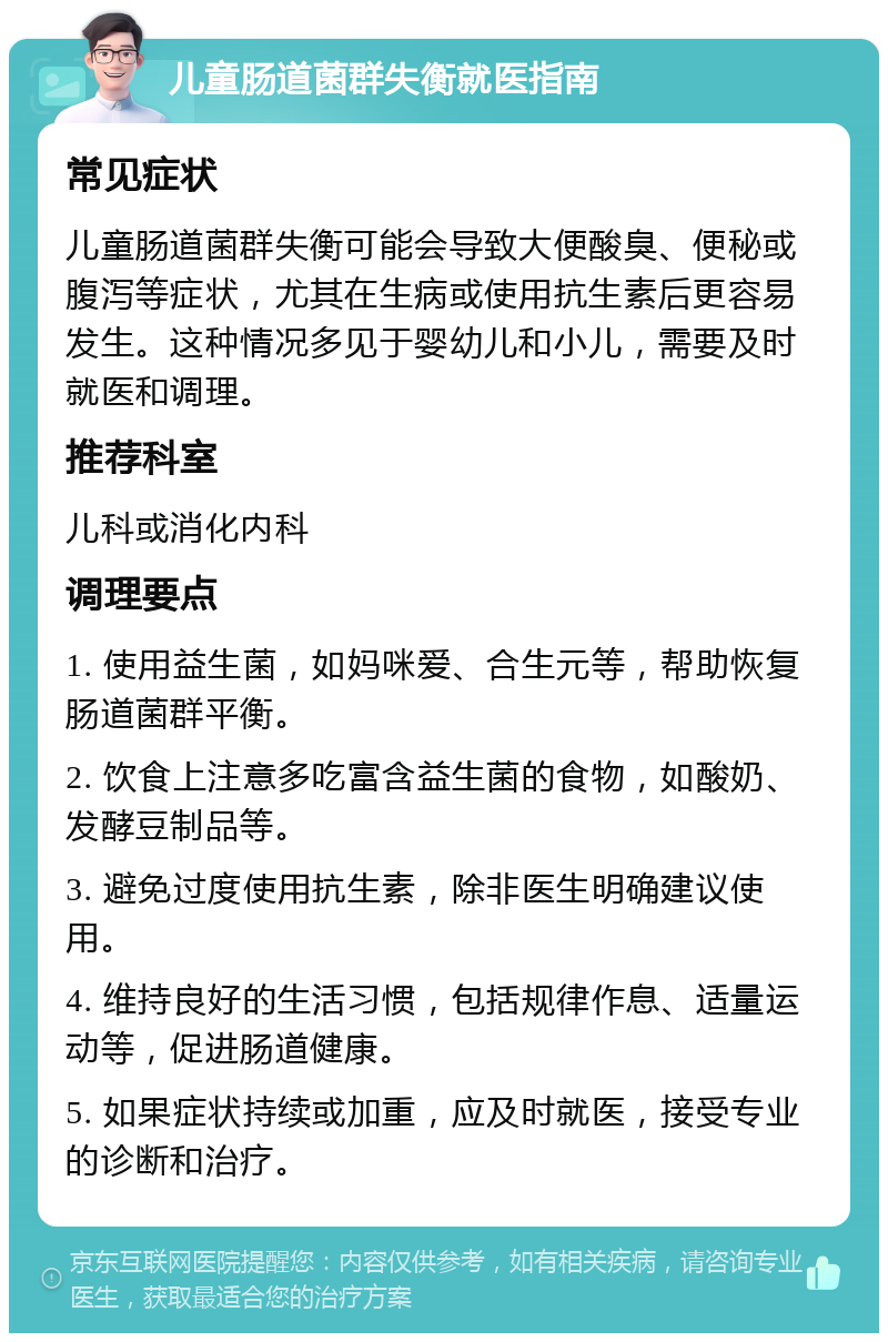 儿童肠道菌群失衡就医指南 常见症状 儿童肠道菌群失衡可能会导致大便酸臭、便秘或腹泻等症状，尤其在生病或使用抗生素后更容易发生。这种情况多见于婴幼儿和小儿，需要及时就医和调理。 推荐科室 儿科或消化内科 调理要点 1. 使用益生菌，如妈咪爱、合生元等，帮助恢复肠道菌群平衡。 2. 饮食上注意多吃富含益生菌的食物，如酸奶、发酵豆制品等。 3. 避免过度使用抗生素，除非医生明确建议使用。 4. 维持良好的生活习惯，包括规律作息、适量运动等，促进肠道健康。 5. 如果症状持续或加重，应及时就医，接受专业的诊断和治疗。