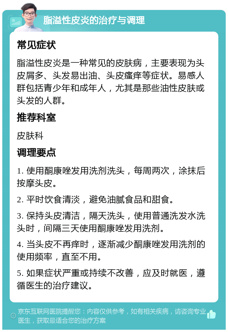 脂溢性皮炎的治疗与调理 常见症状 脂溢性皮炎是一种常见的皮肤病，主要表现为头皮屑多、头发易出油、头皮瘙痒等症状。易感人群包括青少年和成年人，尤其是那些油性皮肤或头发的人群。 推荐科室 皮肤科 调理要点 1. 使用酮康唑发用洗剂洗头，每周两次，涂抹后按摩头皮。 2. 平时饮食清淡，避免油腻食品和甜食。 3. 保持头皮清洁，隔天洗头，使用普通洗发水洗头时，间隔三天使用酮康唑发用洗剂。 4. 当头皮不再痒时，逐渐减少酮康唑发用洗剂的使用频率，直至不用。 5. 如果症状严重或持续不改善，应及时就医，遵循医生的治疗建议。