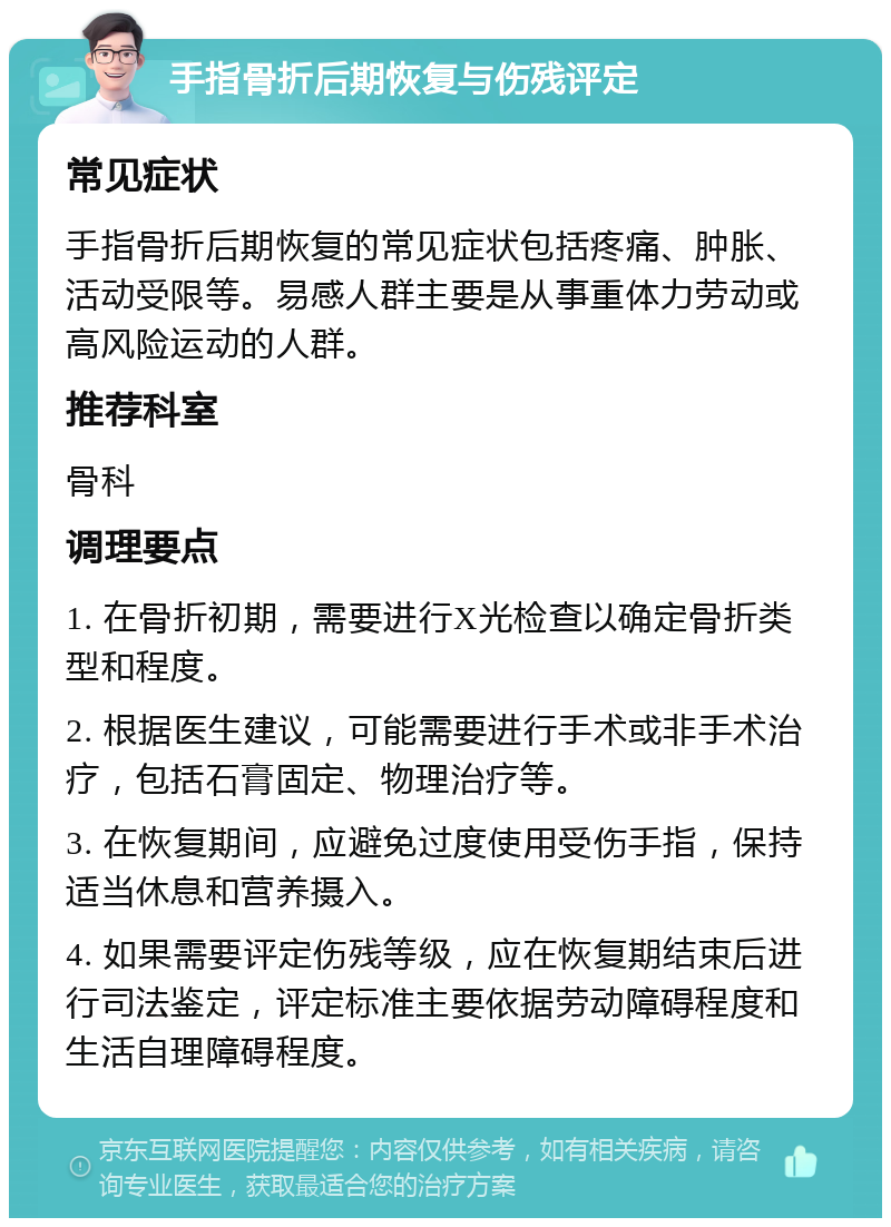 手指骨折后期恢复与伤残评定 常见症状 手指骨折后期恢复的常见症状包括疼痛、肿胀、活动受限等。易感人群主要是从事重体力劳动或高风险运动的人群。 推荐科室 骨科 调理要点 1. 在骨折初期，需要进行X光检查以确定骨折类型和程度。 2. 根据医生建议，可能需要进行手术或非手术治疗，包括石膏固定、物理治疗等。 3. 在恢复期间，应避免过度使用受伤手指，保持适当休息和营养摄入。 4. 如果需要评定伤残等级，应在恢复期结束后进行司法鉴定，评定标准主要依据劳动障碍程度和生活自理障碍程度。