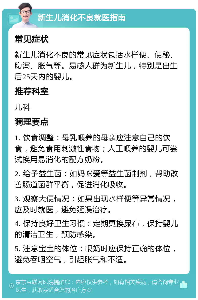 新生儿消化不良就医指南 常见症状 新生儿消化不良的常见症状包括水样便、便秘、腹泻、胀气等。易感人群为新生儿，特别是出生后25天内的婴儿。 推荐科室 儿科 调理要点 1. 饮食调整：母乳喂养的母亲应注意自己的饮食，避免食用刺激性食物；人工喂养的婴儿可尝试换用易消化的配方奶粉。 2. 给予益生菌：如妈咪爱等益生菌制剂，帮助改善肠道菌群平衡，促进消化吸收。 3. 观察大便情况：如果出现水样便等异常情况，应及时就医，避免延误治疗。 4. 保持良好卫生习惯：定期更换尿布，保持婴儿的清洁卫生，预防感染。 5. 注意宝宝的体位：喂奶时应保持正确的体位，避免吞咽空气，引起胀气和不适。