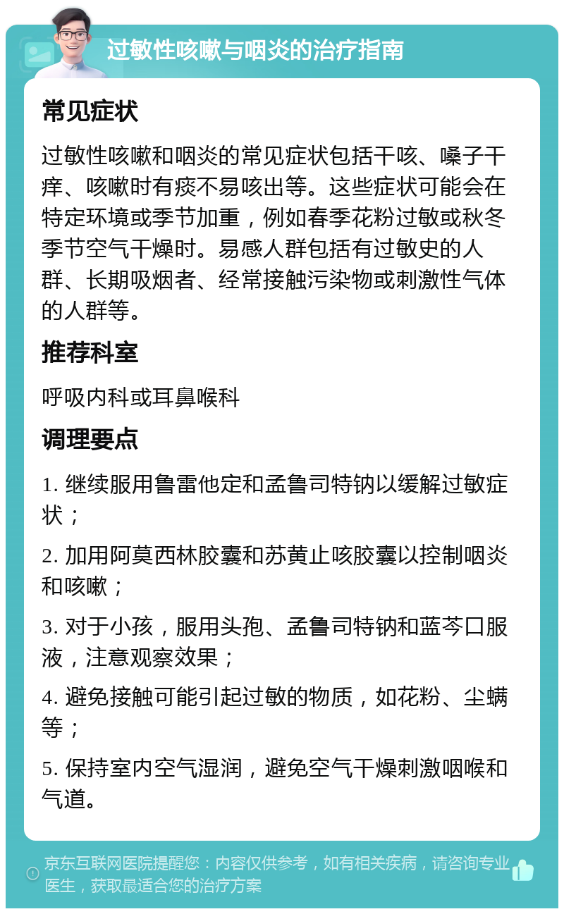 过敏性咳嗽与咽炎的治疗指南 常见症状 过敏性咳嗽和咽炎的常见症状包括干咳、嗓子干痒、咳嗽时有痰不易咳出等。这些症状可能会在特定环境或季节加重，例如春季花粉过敏或秋冬季节空气干燥时。易感人群包括有过敏史的人群、长期吸烟者、经常接触污染物或刺激性气体的人群等。 推荐科室 呼吸内科或耳鼻喉科 调理要点 1. 继续服用鲁雷他定和孟鲁司特钠以缓解过敏症状； 2. 加用阿莫西林胶囊和苏黄止咳胶囊以控制咽炎和咳嗽； 3. 对于小孩，服用头孢、孟鲁司特钠和蓝芩口服液，注意观察效果； 4. 避免接触可能引起过敏的物质，如花粉、尘螨等； 5. 保持室内空气湿润，避免空气干燥刺激咽喉和气道。