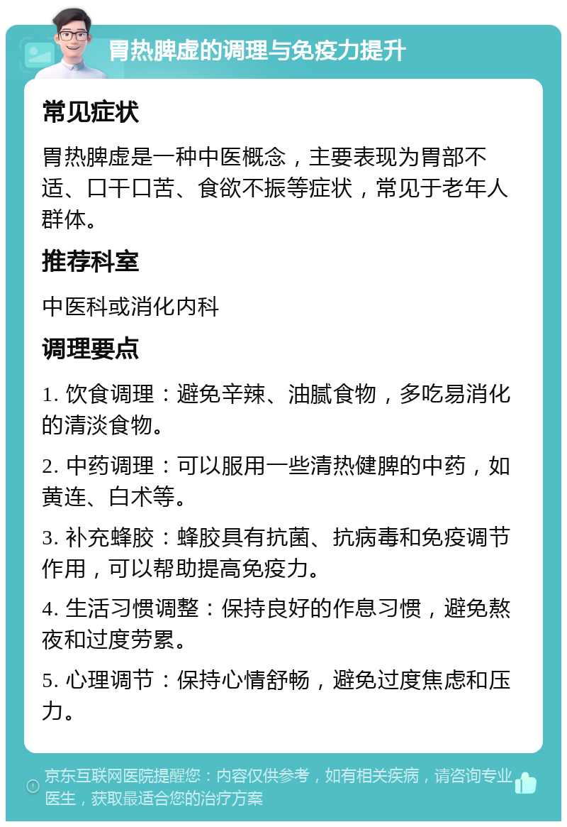 胃热脾虚的调理与免疫力提升 常见症状 胃热脾虚是一种中医概念，主要表现为胃部不适、口干口苦、食欲不振等症状，常见于老年人群体。 推荐科室 中医科或消化内科 调理要点 1. 饮食调理：避免辛辣、油腻食物，多吃易消化的清淡食物。 2. 中药调理：可以服用一些清热健脾的中药，如黄连、白术等。 3. 补充蜂胶：蜂胶具有抗菌、抗病毒和免疫调节作用，可以帮助提高免疫力。 4. 生活习惯调整：保持良好的作息习惯，避免熬夜和过度劳累。 5. 心理调节：保持心情舒畅，避免过度焦虑和压力。