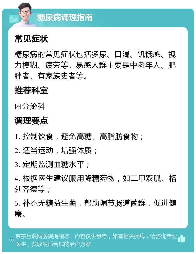 糖尿病调理指南 常见症状 糖尿病的常见症状包括多尿、口渴、饥饿感、视力模糊、疲劳等。易感人群主要是中老年人、肥胖者、有家族史者等。 推荐科室 内分泌科 调理要点 1. 控制饮食，避免高糖、高脂肪食物； 2. 适当运动，增强体质； 3. 定期监测血糖水平； 4. 根据医生建议服用降糖药物，如二甲双胍、格列齐德等； 5. 补充无糖益生菌，帮助调节肠道菌群，促进健康。