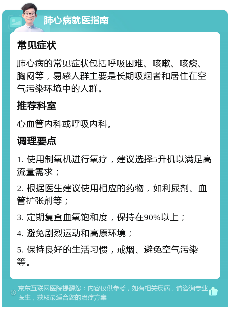 肺心病就医指南 常见症状 肺心病的常见症状包括呼吸困难、咳嗽、咳痰、胸闷等，易感人群主要是长期吸烟者和居住在空气污染环境中的人群。 推荐科室 心血管内科或呼吸内科。 调理要点 1. 使用制氧机进行氧疗，建议选择5升机以满足高流量需求； 2. 根据医生建议使用相应的药物，如利尿剂、血管扩张剂等； 3. 定期复查血氧饱和度，保持在90%以上； 4. 避免剧烈运动和高原环境； 5. 保持良好的生活习惯，戒烟、避免空气污染等。