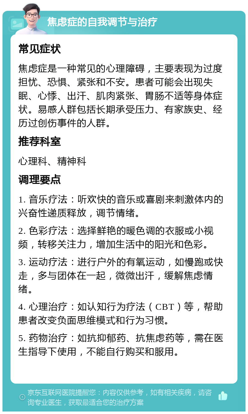 焦虑症的自我调节与治疗 常见症状 焦虑症是一种常见的心理障碍，主要表现为过度担忧、恐惧、紧张和不安。患者可能会出现失眠、心悸、出汗、肌肉紧张、胃肠不适等身体症状。易感人群包括长期承受压力、有家族史、经历过创伤事件的人群。 推荐科室 心理科、精神科 调理要点 1. 音乐疗法：听欢快的音乐或喜剧来刺激体内的兴奋性递质释放，调节情绪。 2. 色彩疗法：选择鲜艳的暖色调的衣服或小视频，转移关注力，增加生活中的阳光和色彩。 3. 运动疗法：进行户外的有氧运动，如慢跑或快走，多与团体在一起，微微出汗，缓解焦虑情绪。 4. 心理治疗：如认知行为疗法（CBT）等，帮助患者改变负面思维模式和行为习惯。 5. 药物治疗：如抗抑郁药、抗焦虑药等，需在医生指导下使用，不能自行购买和服用。