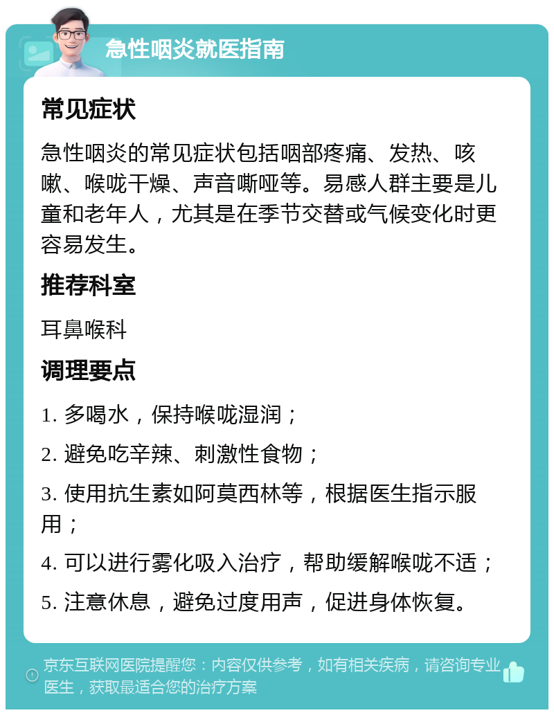 急性咽炎就医指南 常见症状 急性咽炎的常见症状包括咽部疼痛、发热、咳嗽、喉咙干燥、声音嘶哑等。易感人群主要是儿童和老年人，尤其是在季节交替或气候变化时更容易发生。 推荐科室 耳鼻喉科 调理要点 1. 多喝水，保持喉咙湿润； 2. 避免吃辛辣、刺激性食物； 3. 使用抗生素如阿莫西林等，根据医生指示服用； 4. 可以进行雾化吸入治疗，帮助缓解喉咙不适； 5. 注意休息，避免过度用声，促进身体恢复。