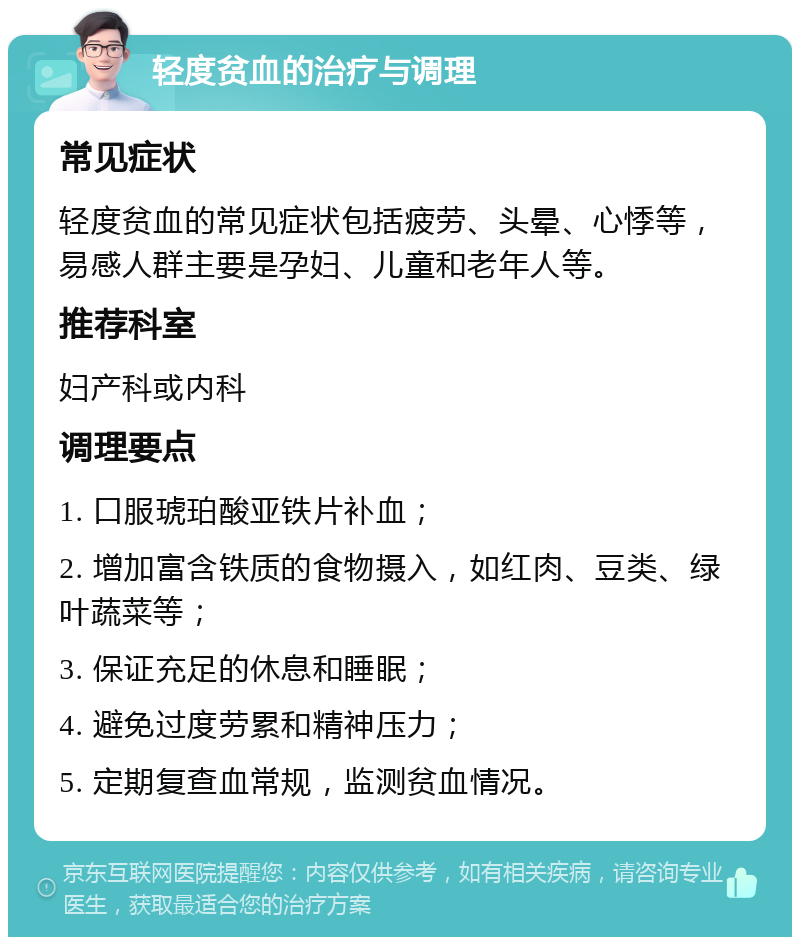 轻度贫血的治疗与调理 常见症状 轻度贫血的常见症状包括疲劳、头晕、心悸等，易感人群主要是孕妇、儿童和老年人等。 推荐科室 妇产科或内科 调理要点 1. 口服琥珀酸亚铁片补血； 2. 增加富含铁质的食物摄入，如红肉、豆类、绿叶蔬菜等； 3. 保证充足的休息和睡眠； 4. 避免过度劳累和精神压力； 5. 定期复查血常规，监测贫血情况。