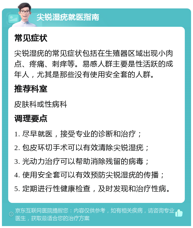 尖锐湿疣就医指南 常见症状 尖锐湿疣的常见症状包括在生殖器区域出现小肉点、疼痛、刺痒等。易感人群主要是性活跃的成年人，尤其是那些没有使用安全套的人群。 推荐科室 皮肤科或性病科 调理要点 1. 尽早就医，接受专业的诊断和治疗； 2. 包皮环切手术可以有效清除尖锐湿疣； 3. 光动力治疗可以帮助消除残留的病毒； 4. 使用安全套可以有效预防尖锐湿疣的传播； 5. 定期进行性健康检查，及时发现和治疗性病。