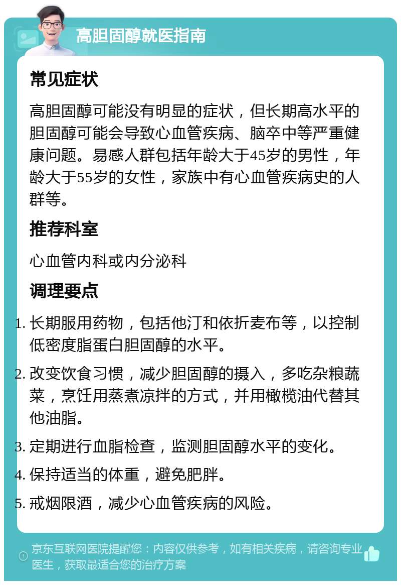 高胆固醇就医指南 常见症状 高胆固醇可能没有明显的症状，但长期高水平的胆固醇可能会导致心血管疾病、脑卒中等严重健康问题。易感人群包括年龄大于45岁的男性，年龄大于55岁的女性，家族中有心血管疾病史的人群等。 推荐科室 心血管内科或内分泌科 调理要点 长期服用药物，包括他汀和依折麦布等，以控制低密度脂蛋白胆固醇的水平。 改变饮食习惯，减少胆固醇的摄入，多吃杂粮蔬菜，烹饪用蒸煮凉拌的方式，并用橄榄油代替其他油脂。 定期进行血脂检查，监测胆固醇水平的变化。 保持适当的体重，避免肥胖。 戒烟限酒，减少心血管疾病的风险。