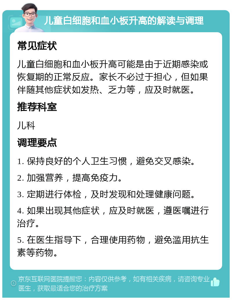 儿童白细胞和血小板升高的解读与调理 常见症状 儿童白细胞和血小板升高可能是由于近期感染或恢复期的正常反应。家长不必过于担心，但如果伴随其他症状如发热、乏力等，应及时就医。 推荐科室 儿科 调理要点 1. 保持良好的个人卫生习惯，避免交叉感染。 2. 加强营养，提高免疫力。 3. 定期进行体检，及时发现和处理健康问题。 4. 如果出现其他症状，应及时就医，遵医嘱进行治疗。 5. 在医生指导下，合理使用药物，避免滥用抗生素等药物。