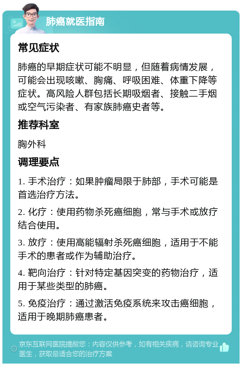 肺癌就医指南 常见症状 肺癌的早期症状可能不明显，但随着病情发展，可能会出现咳嗽、胸痛、呼吸困难、体重下降等症状。高风险人群包括长期吸烟者、接触二手烟或空气污染者、有家族肺癌史者等。 推荐科室 胸外科 调理要点 1. 手术治疗：如果肿瘤局限于肺部，手术可能是首选治疗方法。 2. 化疗：使用药物杀死癌细胞，常与手术或放疗结合使用。 3. 放疗：使用高能辐射杀死癌细胞，适用于不能手术的患者或作为辅助治疗。 4. 靶向治疗：针对特定基因突变的药物治疗，适用于某些类型的肺癌。 5. 免疫治疗：通过激活免疫系统来攻击癌细胞，适用于晚期肺癌患者。