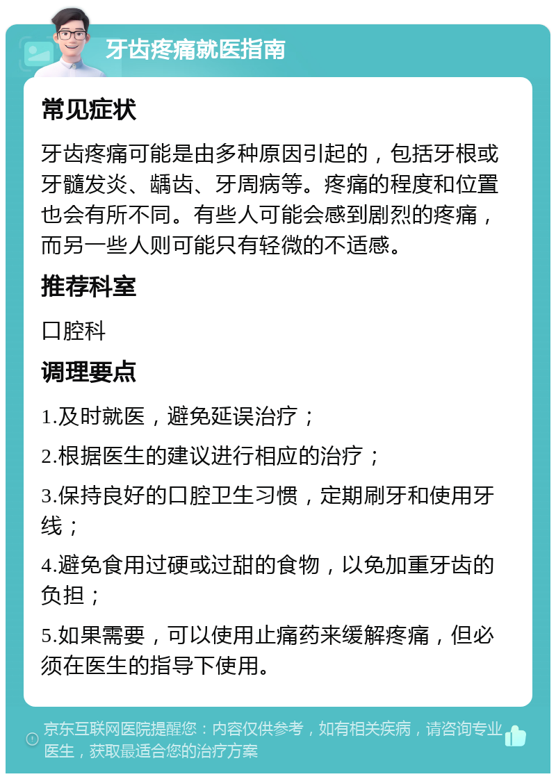 牙齿疼痛就医指南 常见症状 牙齿疼痛可能是由多种原因引起的，包括牙根或牙髓发炎、龋齿、牙周病等。疼痛的程度和位置也会有所不同。有些人可能会感到剧烈的疼痛，而另一些人则可能只有轻微的不适感。 推荐科室 口腔科 调理要点 1.及时就医，避免延误治疗； 2.根据医生的建议进行相应的治疗； 3.保持良好的口腔卫生习惯，定期刷牙和使用牙线； 4.避免食用过硬或过甜的食物，以免加重牙齿的负担； 5.如果需要，可以使用止痛药来缓解疼痛，但必须在医生的指导下使用。