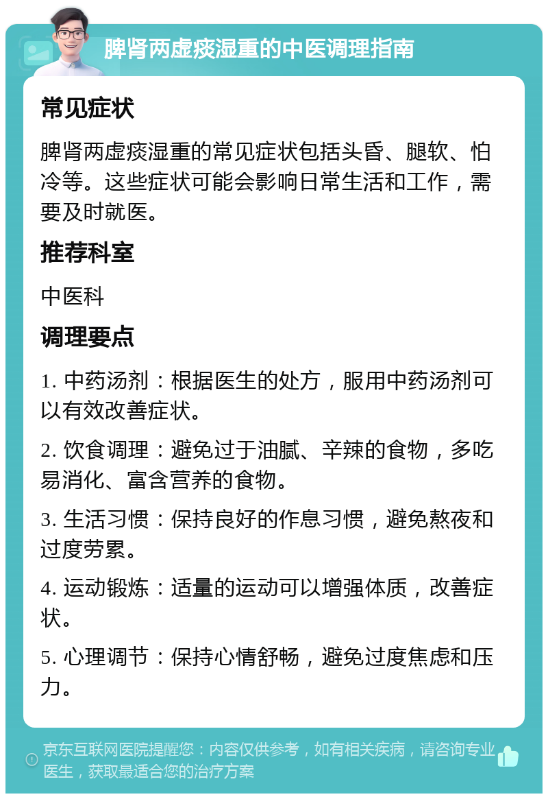 脾肾两虚痰湿重的中医调理指南 常见症状 脾肾两虚痰湿重的常见症状包括头昏、腿软、怕冷等。这些症状可能会影响日常生活和工作，需要及时就医。 推荐科室 中医科 调理要点 1. 中药汤剂：根据医生的处方，服用中药汤剂可以有效改善症状。 2. 饮食调理：避免过于油腻、辛辣的食物，多吃易消化、富含营养的食物。 3. 生活习惯：保持良好的作息习惯，避免熬夜和过度劳累。 4. 运动锻炼：适量的运动可以增强体质，改善症状。 5. 心理调节：保持心情舒畅，避免过度焦虑和压力。