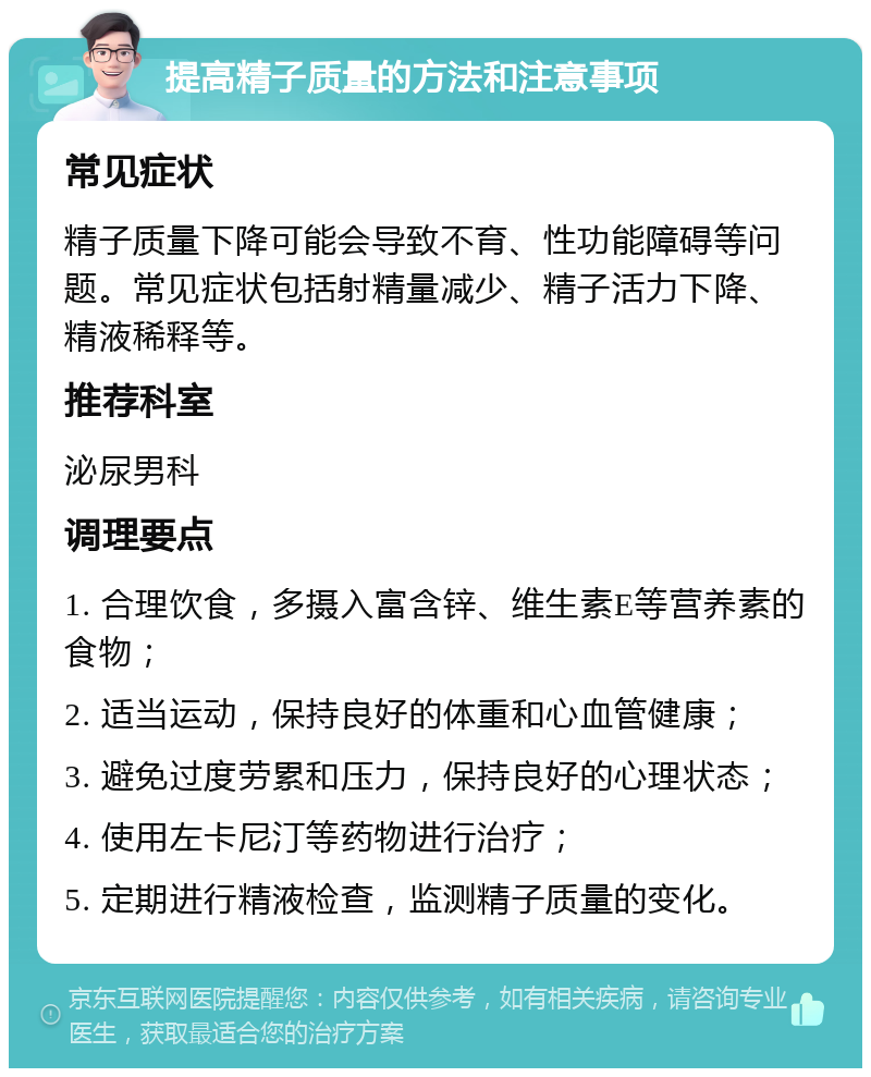 提高精子质量的方法和注意事项 常见症状 精子质量下降可能会导致不育、性功能障碍等问题。常见症状包括射精量减少、精子活力下降、精液稀释等。 推荐科室 泌尿男科 调理要点 1. 合理饮食，多摄入富含锌、维生素E等营养素的食物； 2. 适当运动，保持良好的体重和心血管健康； 3. 避免过度劳累和压力，保持良好的心理状态； 4. 使用左卡尼汀等药物进行治疗； 5. 定期进行精液检查，监测精子质量的变化。