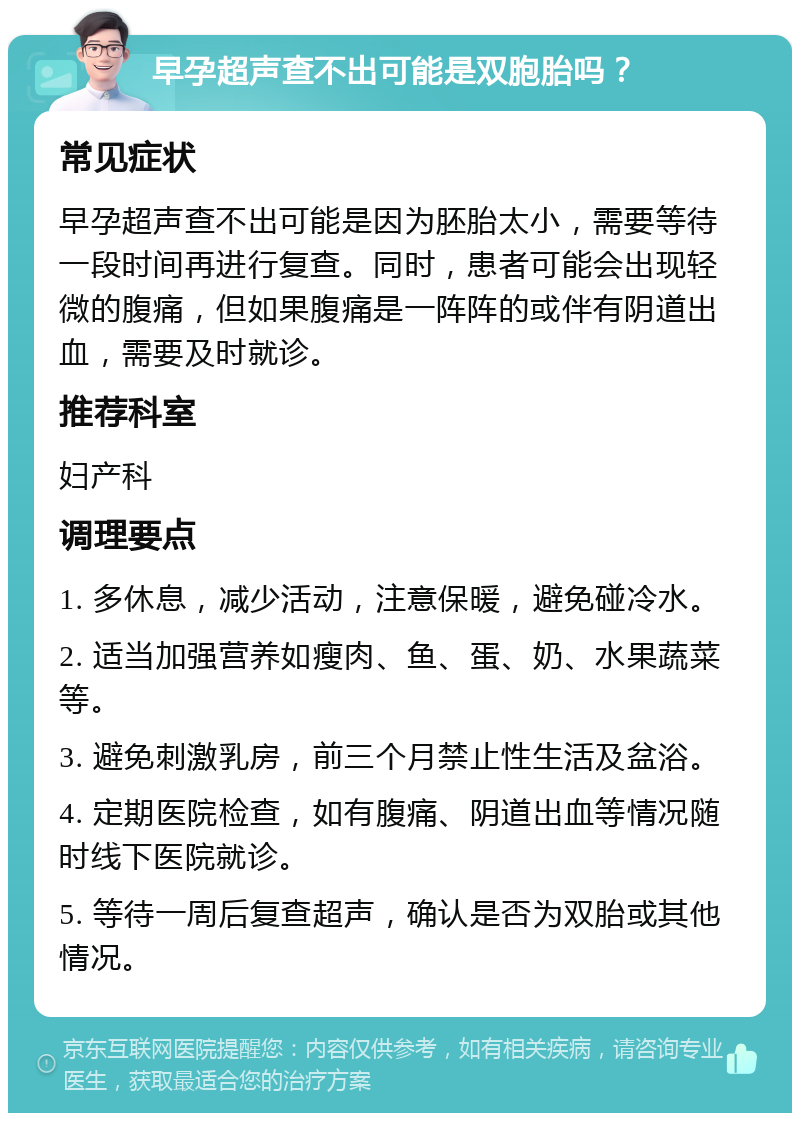 早孕超声查不出可能是双胞胎吗？ 常见症状 早孕超声查不出可能是因为胚胎太小，需要等待一段时间再进行复查。同时，患者可能会出现轻微的腹痛，但如果腹痛是一阵阵的或伴有阴道出血，需要及时就诊。 推荐科室 妇产科 调理要点 1. 多休息，减少活动，注意保暖，避免碰冷水。 2. 适当加强营养如瘦肉、鱼、蛋、奶、水果蔬菜等。 3. 避免刺激乳房，前三个月禁止性生活及盆浴。 4. 定期医院检查，如有腹痛、阴道出血等情况随时线下医院就诊。 5. 等待一周后复查超声，确认是否为双胎或其他情况。