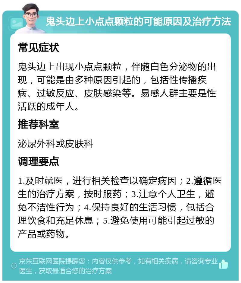 鬼头边上小点点颗粒的可能原因及治疗方法 常见症状 鬼头边上出现小点点颗粒，伴随白色分泌物的出现，可能是由多种原因引起的，包括性传播疾病、过敏反应、皮肤感染等。易感人群主要是性活跃的成年人。 推荐科室 泌尿外科或皮肤科 调理要点 1.及时就医，进行相关检查以确定病因；2.遵循医生的治疗方案，按时服药；3.注意个人卫生，避免不洁性行为；4.保持良好的生活习惯，包括合理饮食和充足休息；5.避免使用可能引起过敏的产品或药物。