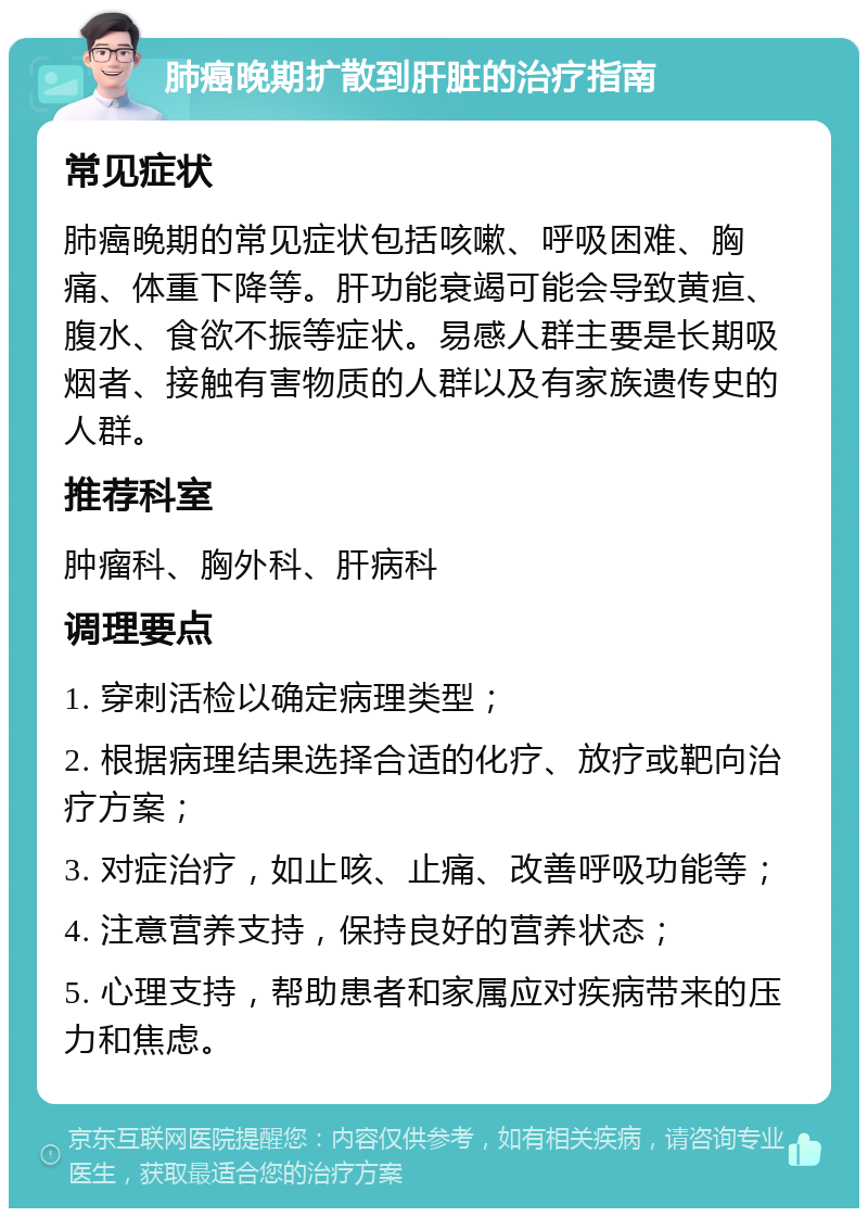 肺癌晚期扩散到肝脏的治疗指南 常见症状 肺癌晚期的常见症状包括咳嗽、呼吸困难、胸痛、体重下降等。肝功能衰竭可能会导致黄疸、腹水、食欲不振等症状。易感人群主要是长期吸烟者、接触有害物质的人群以及有家族遗传史的人群。 推荐科室 肿瘤科、胸外科、肝病科 调理要点 1. 穿刺活检以确定病理类型； 2. 根据病理结果选择合适的化疗、放疗或靶向治疗方案； 3. 对症治疗，如止咳、止痛、改善呼吸功能等； 4. 注意营养支持，保持良好的营养状态； 5. 心理支持，帮助患者和家属应对疾病带来的压力和焦虑。