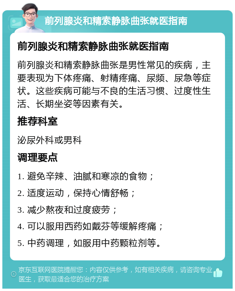 前列腺炎和精索静脉曲张就医指南 前列腺炎和精索静脉曲张就医指南 前列腺炎和精索静脉曲张是男性常见的疾病，主要表现为下体疼痛、射精疼痛、尿频、尿急等症状。这些疾病可能与不良的生活习惯、过度性生活、长期坐姿等因素有关。 推荐科室 泌尿外科或男科 调理要点 1. 避免辛辣、油腻和寒凉的食物； 2. 适度运动，保持心情舒畅； 3. 减少熬夜和过度疲劳； 4. 可以服用西药如戴芬等缓解疼痛； 5. 中药调理，如服用中药颗粒剂等。