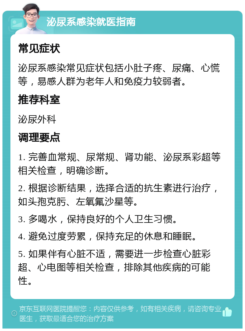 泌尿系感染就医指南 常见症状 泌尿系感染常见症状包括小肚子疼、尿痛、心慌等，易感人群为老年人和免疫力较弱者。 推荐科室 泌尿外科 调理要点 1. 完善血常规、尿常规、肾功能、泌尿系彩超等相关检查，明确诊断。 2. 根据诊断结果，选择合适的抗生素进行治疗，如头孢克肟、左氧氟沙星等。 3. 多喝水，保持良好的个人卫生习惯。 4. 避免过度劳累，保持充足的休息和睡眠。 5. 如果伴有心脏不适，需要进一步检查心脏彩超、心电图等相关检查，排除其他疾病的可能性。