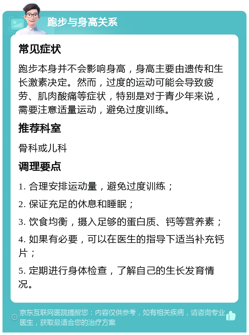 跑步与身高关系 常见症状 跑步本身并不会影响身高，身高主要由遗传和生长激素决定。然而，过度的运动可能会导致疲劳、肌肉酸痛等症状，特别是对于青少年来说，需要注意适量运动，避免过度训练。 推荐科室 骨科或儿科 调理要点 1. 合理安排运动量，避免过度训练； 2. 保证充足的休息和睡眠； 3. 饮食均衡，摄入足够的蛋白质、钙等营养素； 4. 如果有必要，可以在医生的指导下适当补充钙片； 5. 定期进行身体检查，了解自己的生长发育情况。