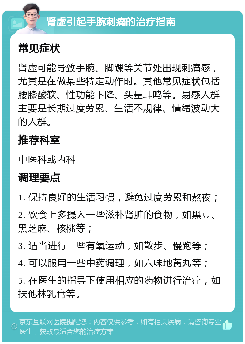 肾虚引起手腕刺痛的治疗指南 常见症状 肾虚可能导致手腕、脚踝等关节处出现刺痛感，尤其是在做某些特定动作时。其他常见症状包括腰膝酸软、性功能下降、头晕耳鸣等。易感人群主要是长期过度劳累、生活不规律、情绪波动大的人群。 推荐科室 中医科或内科 调理要点 1. 保持良好的生活习惯，避免过度劳累和熬夜； 2. 饮食上多摄入一些滋补肾脏的食物，如黑豆、黑芝麻、核桃等； 3. 适当进行一些有氧运动，如散步、慢跑等； 4. 可以服用一些中药调理，如六味地黄丸等； 5. 在医生的指导下使用相应的药物进行治疗，如扶他林乳膏等。