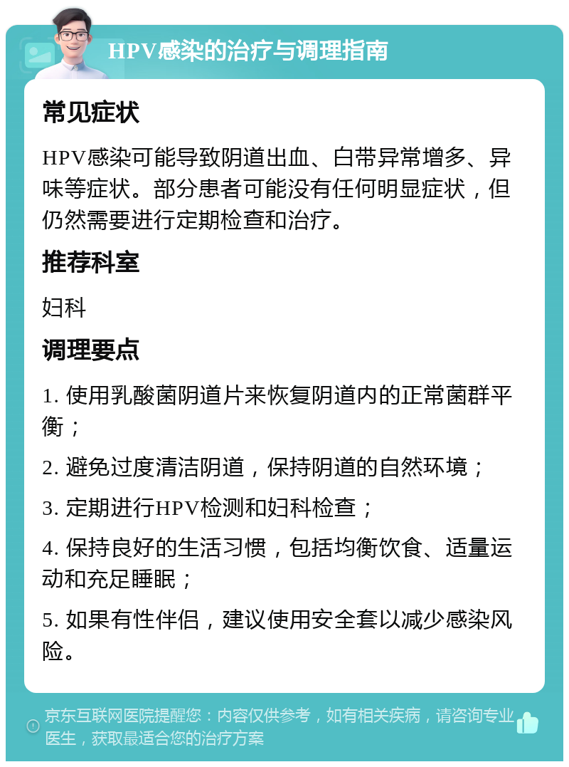 HPV感染的治疗与调理指南 常见症状 HPV感染可能导致阴道出血、白带异常增多、异味等症状。部分患者可能没有任何明显症状，但仍然需要进行定期检查和治疗。 推荐科室 妇科 调理要点 1. 使用乳酸菌阴道片来恢复阴道内的正常菌群平衡； 2. 避免过度清洁阴道，保持阴道的自然环境； 3. 定期进行HPV检测和妇科检查； 4. 保持良好的生活习惯，包括均衡饮食、适量运动和充足睡眠； 5. 如果有性伴侣，建议使用安全套以减少感染风险。