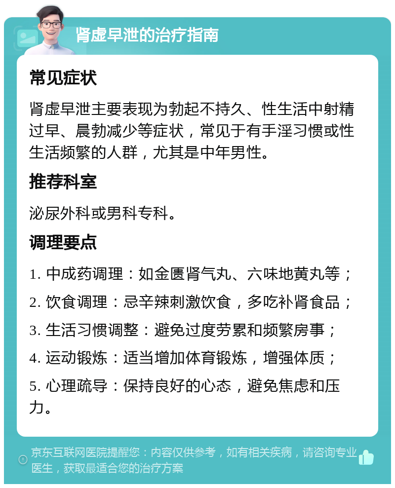 肾虚早泄的治疗指南 常见症状 肾虚早泄主要表现为勃起不持久、性生活中射精过早、晨勃减少等症状，常见于有手淫习惯或性生活频繁的人群，尤其是中年男性。 推荐科室 泌尿外科或男科专科。 调理要点 1. 中成药调理：如金匮肾气丸、六味地黄丸等； 2. 饮食调理：忌辛辣刺激饮食，多吃补肾食品； 3. 生活习惯调整：避免过度劳累和频繁房事； 4. 运动锻炼：适当增加体育锻炼，增强体质； 5. 心理疏导：保持良好的心态，避免焦虑和压力。