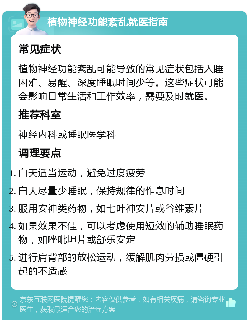 植物神经功能紊乱就医指南 常见症状 植物神经功能紊乱可能导致的常见症状包括入睡困难、易醒、深度睡眠时间少等。这些症状可能会影响日常生活和工作效率，需要及时就医。 推荐科室 神经内科或睡眠医学科 调理要点 白天适当运动，避免过度疲劳 白天尽量少睡眠，保持规律的作息时间 服用安神类药物，如七叶神安片或谷维素片 如果效果不佳，可以考虑使用短效的辅助睡眠药物，如唑吡坦片或舒乐安定 进行肩背部的放松运动，缓解肌肉劳损或僵硬引起的不适感