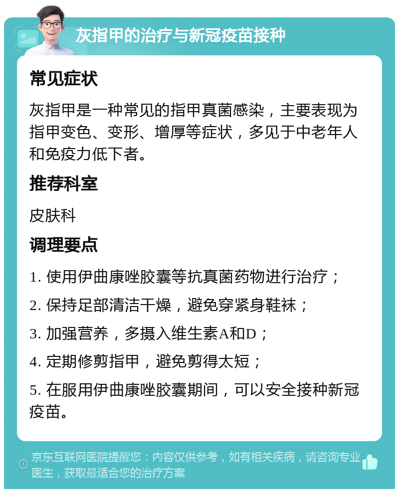 灰指甲的治疗与新冠疫苗接种 常见症状 灰指甲是一种常见的指甲真菌感染，主要表现为指甲变色、变形、增厚等症状，多见于中老年人和免疫力低下者。 推荐科室 皮肤科 调理要点 1. 使用伊曲康唑胶囊等抗真菌药物进行治疗； 2. 保持足部清洁干燥，避免穿紧身鞋袜； 3. 加强营养，多摄入维生素A和D； 4. 定期修剪指甲，避免剪得太短； 5. 在服用伊曲康唑胶囊期间，可以安全接种新冠疫苗。