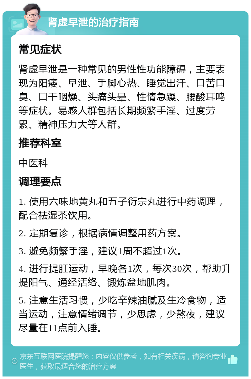 肾虚早泄的治疗指南 常见症状 肾虚早泄是一种常见的男性性功能障碍，主要表现为阳痿、早泄、手脚心热、睡觉出汗、口苦口臭、口干咽燥、头痛头晕、性情急躁、腰酸耳鸣等症状。易感人群包括长期频繁手淫、过度劳累、精神压力大等人群。 推荐科室 中医科 调理要点 1. 使用六味地黄丸和五子衍宗丸进行中药调理，配合祛湿茶饮用。 2. 定期复诊，根据病情调整用药方案。 3. 避免频繁手淫，建议1周不超过1次。 4. 进行提肛运动，早晚各1次，每次30次，帮助升提阳气、通经活络、锻炼盆地肌肉。 5. 注意生活习惯，少吃辛辣油腻及生冷食物，适当运动，注意情绪调节，少思虑，少熬夜，建议尽量在11点前入睡。