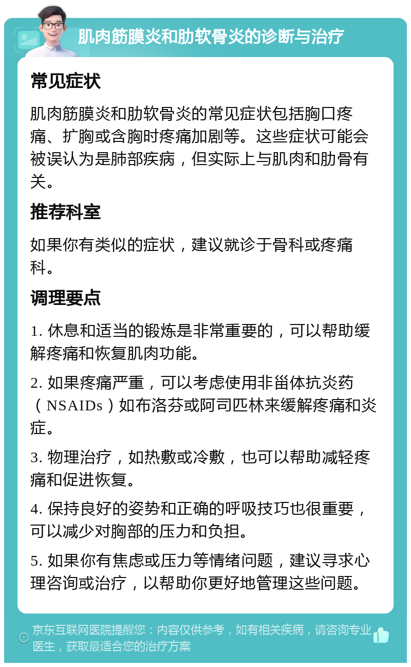 肌肉筋膜炎和肋软骨炎的诊断与治疗 常见症状 肌肉筋膜炎和肋软骨炎的常见症状包括胸口疼痛、扩胸或含胸时疼痛加剧等。这些症状可能会被误认为是肺部疾病，但实际上与肌肉和肋骨有关。 推荐科室 如果你有类似的症状，建议就诊于骨科或疼痛科。 调理要点 1. 休息和适当的锻炼是非常重要的，可以帮助缓解疼痛和恢复肌肉功能。 2. 如果疼痛严重，可以考虑使用非甾体抗炎药（NSAIDs）如布洛芬或阿司匹林来缓解疼痛和炎症。 3. 物理治疗，如热敷或冷敷，也可以帮助减轻疼痛和促进恢复。 4. 保持良好的姿势和正确的呼吸技巧也很重要，可以减少对胸部的压力和负担。 5. 如果你有焦虑或压力等情绪问题，建议寻求心理咨询或治疗，以帮助你更好地管理这些问题。