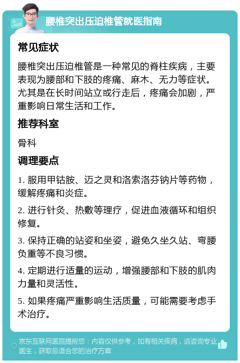 腰椎突出压迫椎管就医指南 常见症状 腰椎突出压迫椎管是一种常见的脊柱疾病，主要表现为腰部和下肢的疼痛、麻木、无力等症状。尤其是在长时间站立或行走后，疼痛会加剧，严重影响日常生活和工作。 推荐科室 骨科 调理要点 1. 服用甲钴胺、迈之灵和洛索洛芬钠片等药物，缓解疼痛和炎症。 2. 进行针灸、热敷等理疗，促进血液循环和组织修复。 3. 保持正确的站姿和坐姿，避免久坐久站、弯腰负重等不良习惯。 4. 定期进行适量的运动，增强腰部和下肢的肌肉力量和灵活性。 5. 如果疼痛严重影响生活质量，可能需要考虑手术治疗。