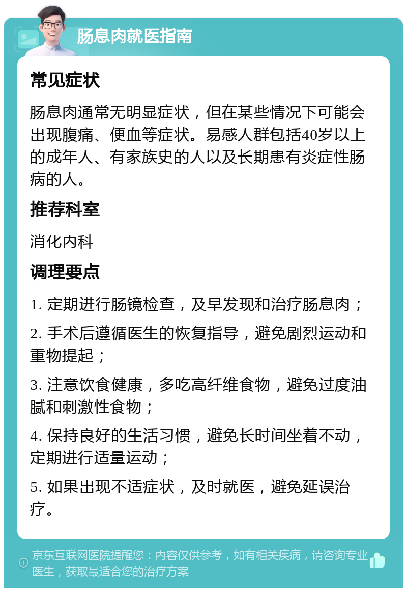 肠息肉就医指南 常见症状 肠息肉通常无明显症状，但在某些情况下可能会出现腹痛、便血等症状。易感人群包括40岁以上的成年人、有家族史的人以及长期患有炎症性肠病的人。 推荐科室 消化内科 调理要点 1. 定期进行肠镜检查，及早发现和治疗肠息肉； 2. 手术后遵循医生的恢复指导，避免剧烈运动和重物提起； 3. 注意饮食健康，多吃高纤维食物，避免过度油腻和刺激性食物； 4. 保持良好的生活习惯，避免长时间坐着不动，定期进行适量运动； 5. 如果出现不适症状，及时就医，避免延误治疗。