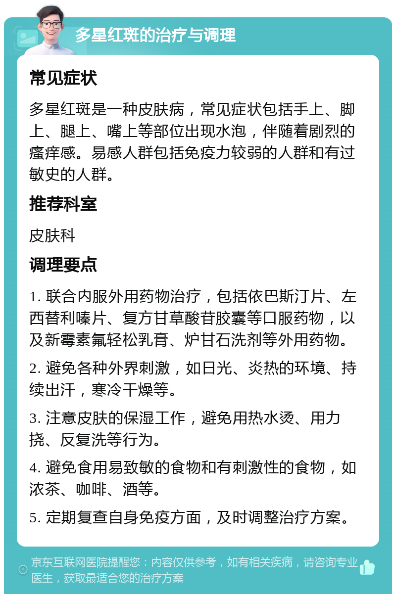 多星红斑的治疗与调理 常见症状 多星红斑是一种皮肤病，常见症状包括手上、脚上、腿上、嘴上等部位出现水泡，伴随着剧烈的瘙痒感。易感人群包括免疫力较弱的人群和有过敏史的人群。 推荐科室 皮肤科 调理要点 1. 联合内服外用药物治疗，包括依巴斯汀片、左西替利嗪片、复方甘草酸苷胶囊等口服药物，以及新霉素氟轻松乳膏、炉甘石洗剂等外用药物。 2. 避免各种外界刺激，如日光、炎热的环境、持续出汗，寒冷干燥等。 3. 注意皮肤的保湿工作，避免用热水烫、用力挠、反复洗等行为。 4. 避免食用易致敏的食物和有刺激性的食物，如浓茶、咖啡、酒等。 5. 定期复查自身免疫方面，及时调整治疗方案。